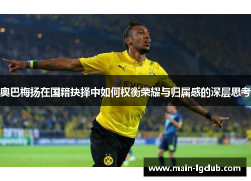 奥巴梅扬在国籍抉择中如何权衡荣耀与归属感的深层思考