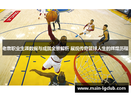 老詹职业生涯数据与成就全景解析 展现传奇篮球人生的辉煌历程