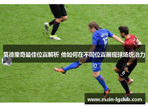 莫德里奇最佳位置解析 他如何在不同位置展现球场统治力