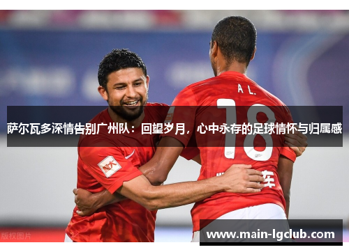 萨尔瓦多深情告别广州队:回望岁月,心中永存的足球情怀与归属感 萨尔瓦多深情告别广州队:回望岁月,心中永存的足球情怀与归属感