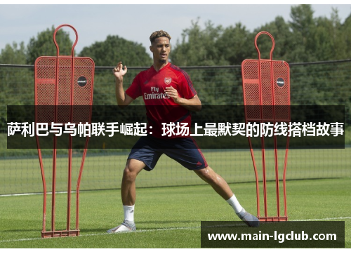 萨利巴与乌帕联手崛起:球场上最默契的防线搭档故事 萨利巴与乌帕联手崛起:球场上最默契的防线搭档故事